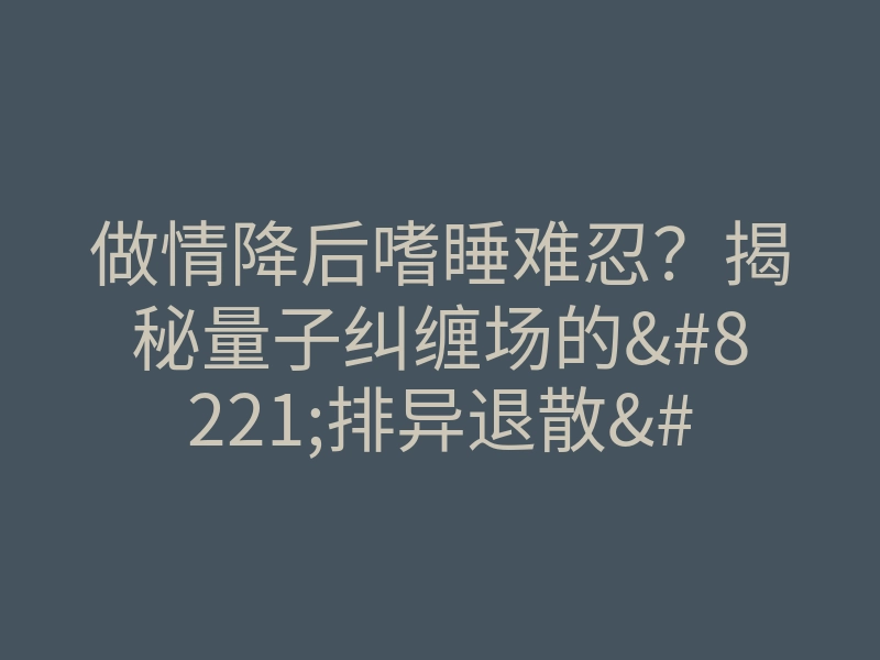 做情降后嗜睡难忍?揭秘量子纠缠场的”排异退散”玄机