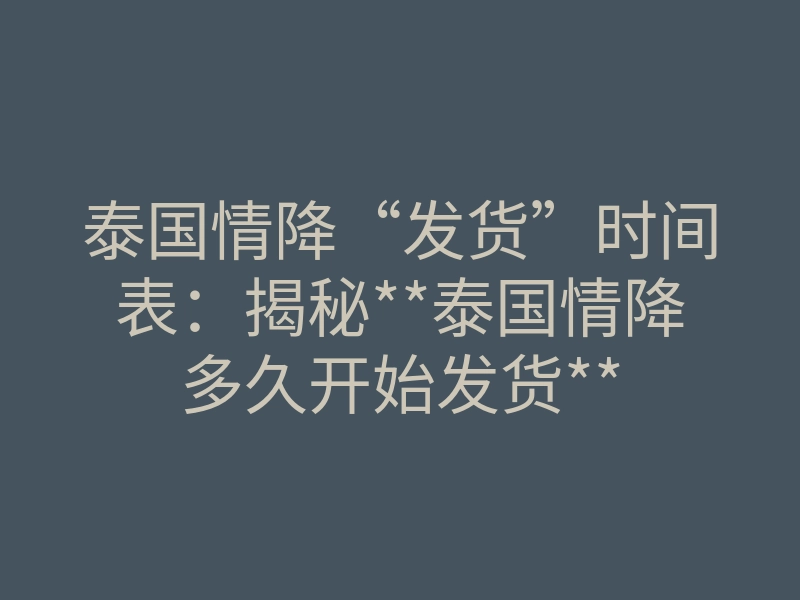 泰国情降“发货”时间表:揭秘**泰国情降多久开始发货**