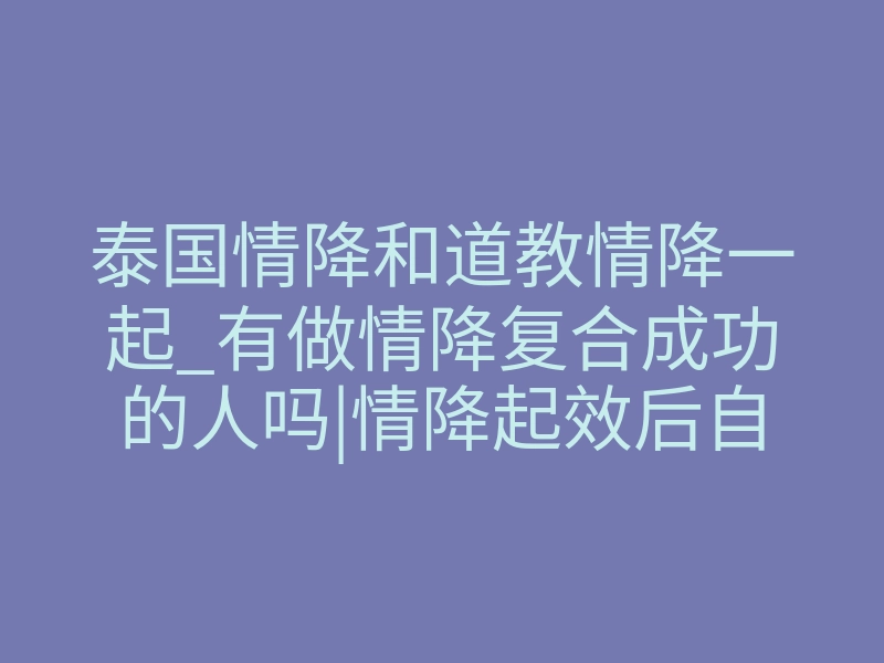 泰国情降和道教情降一起_有做情降复合成功的人吗|情降起效后自己的感觉