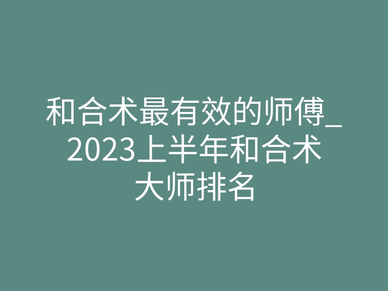 和合术最有效的师傅_2023上半年和合术大师排名