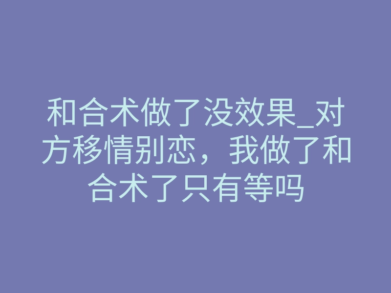 和合术做了没效果_对方移情别恋,我做了和合术了只有等吗