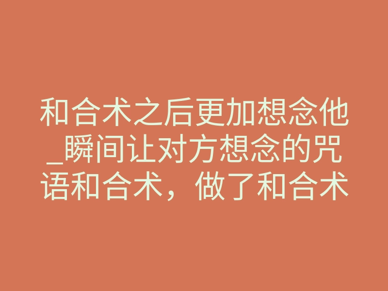 和合术之后更加想念他_瞬间让对方想念的咒语和合术,做了和合术后就有效了吗