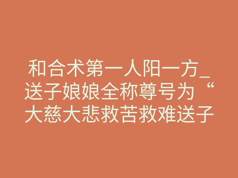 和合术第一人阳一方_送子娘娘全称尊号为“大慈大悲救苦救难送子娘娘”