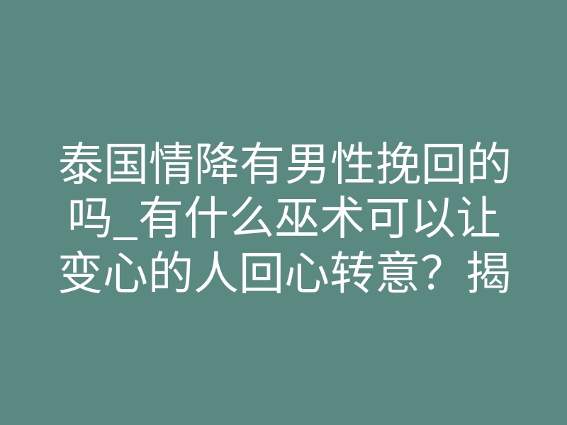 泰国情降有男性挽回的吗_有什么巫术可以让变心的人回心转意?揭秘最有效的爱情挽回巫术