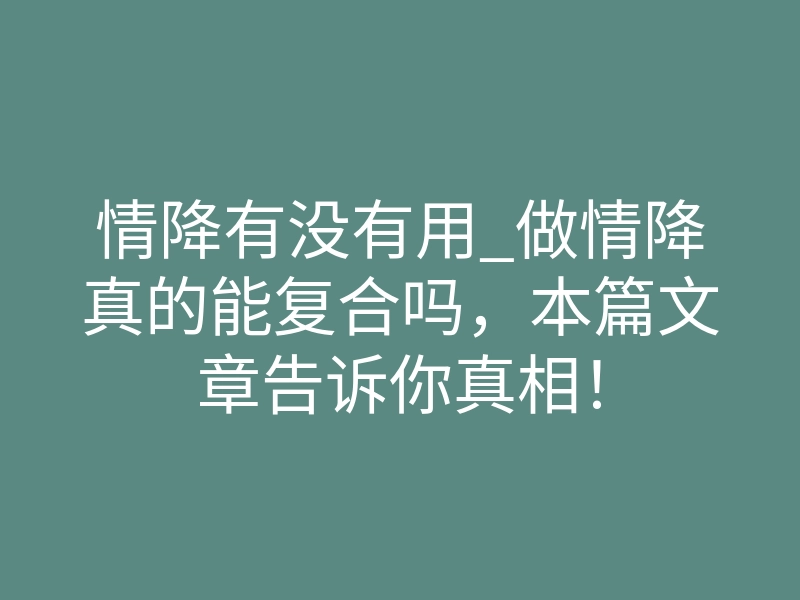 情降有没有用_做情降真的能复合吗,本篇文章告诉你真相!