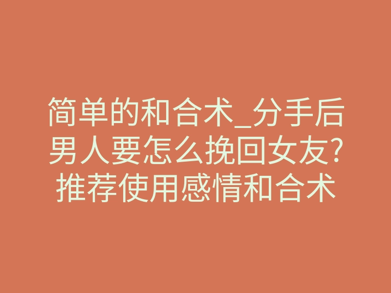 简单的和合术_分手后男人要怎么挽回女友?推荐使用感情和合术