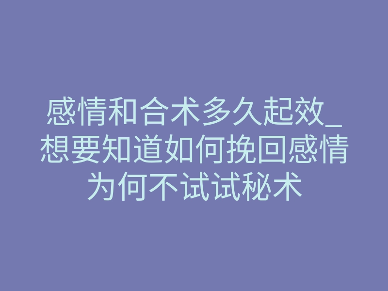 感情和合术多久起效_想要知道如何挽回感情为何不试试秘术