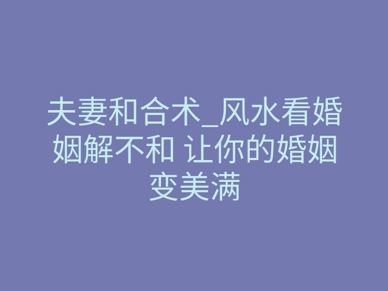 夫妻和合术_风水看婚姻解不和 让你的婚姻变美满