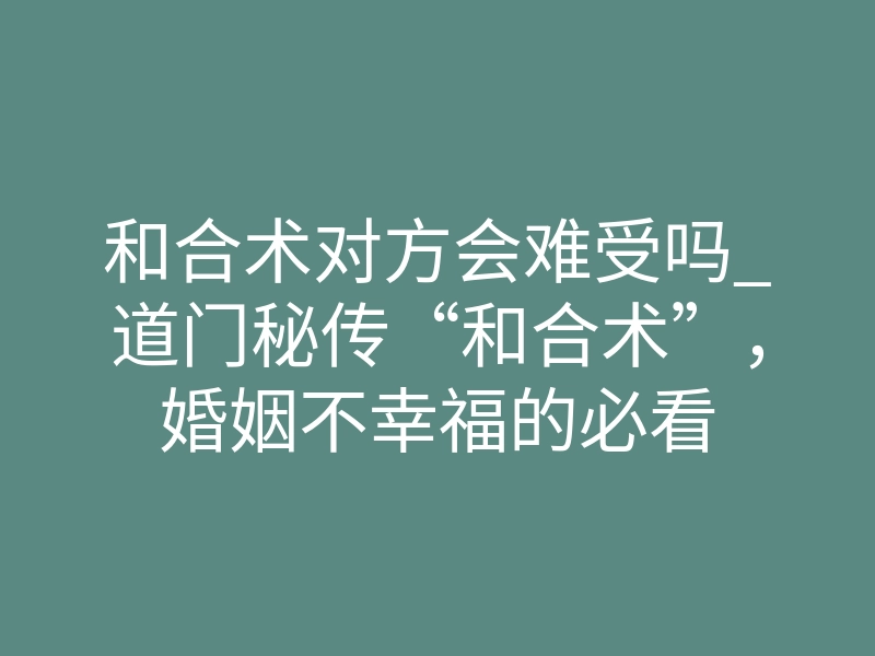 和合术对方会难受吗_道门秘传“和合术”,婚姻不幸福的必看