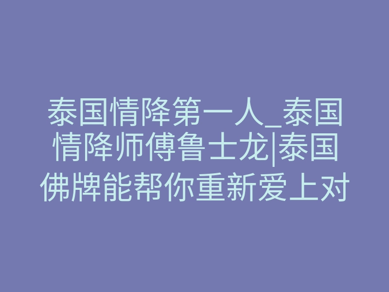 泰国情降第一人_泰国情降师傅鲁士龙|泰国佛牌能帮你重新爱上对方吗?