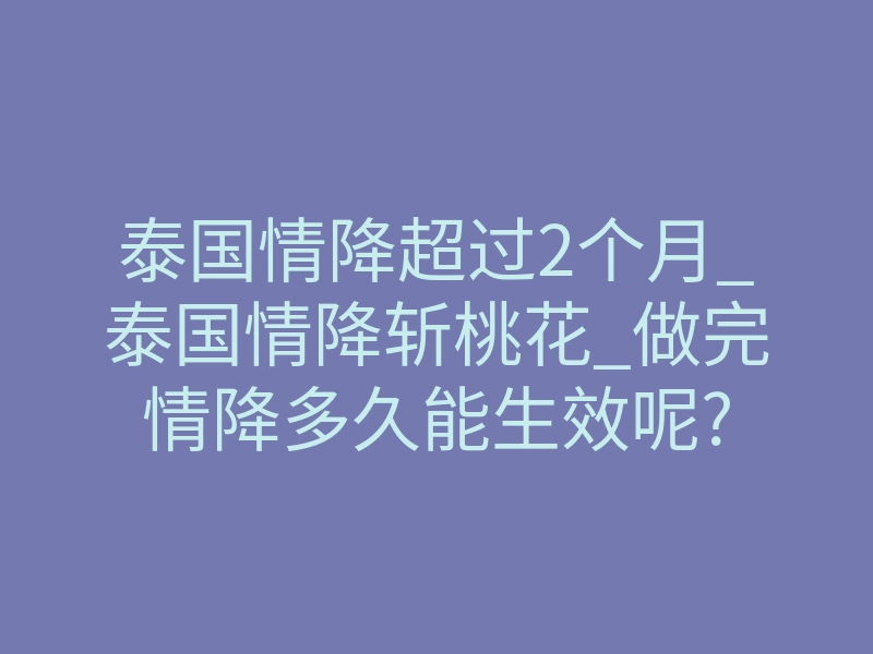 泰国情降超过2个月_泰国情降斩桃花_做完情降多久能生效呢?