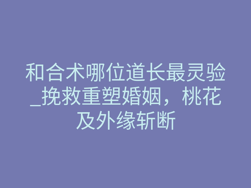 和合术哪位道长最灵验_挽救重塑婚姻，桃花及外缘斩断