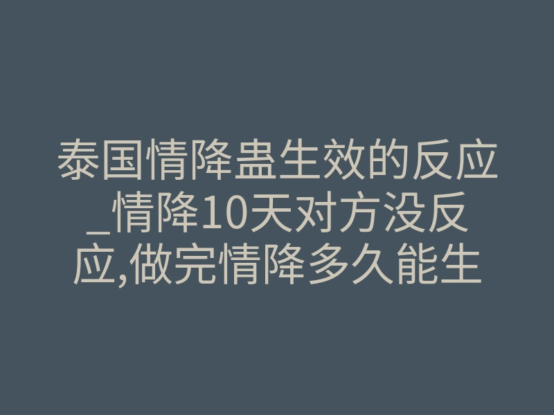 泰国情降蛊生效的反应_情降10天对方没反应,做完情降多久能生效呢?