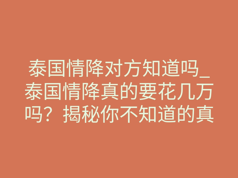 泰国情降对方知道吗_泰国情降真的要花几万吗？揭秘你不知道的真相