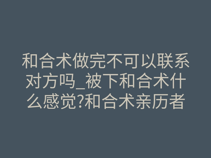 和合术做完不可以联系对方吗_被下和合术什么感觉?和合术亲历者为您讲述