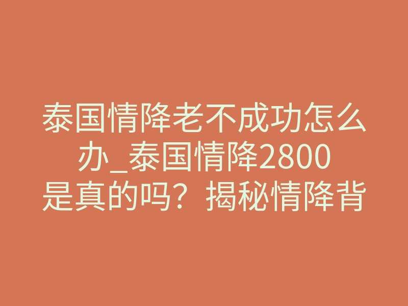 泰国情降老不成功怎么办_泰国情降2800是真的吗?揭秘情降背后的真相与风险