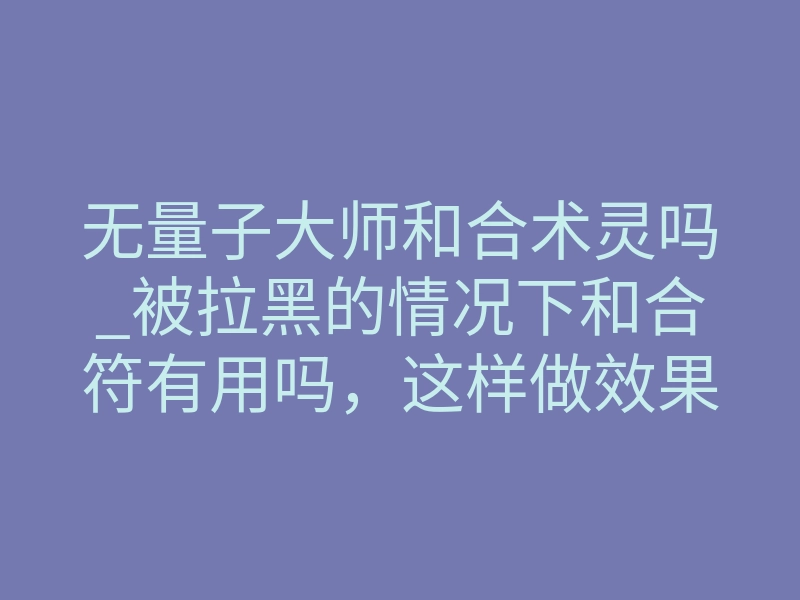 无量子大师和合术灵吗_被拉黑的情况下和合符有用吗，这样做效果好