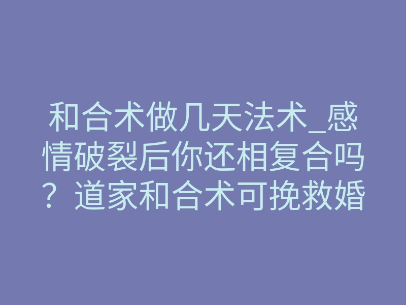 和合术做几天法术_感情破裂后你还相复合吗？道家和合术可挽救婚姻感情