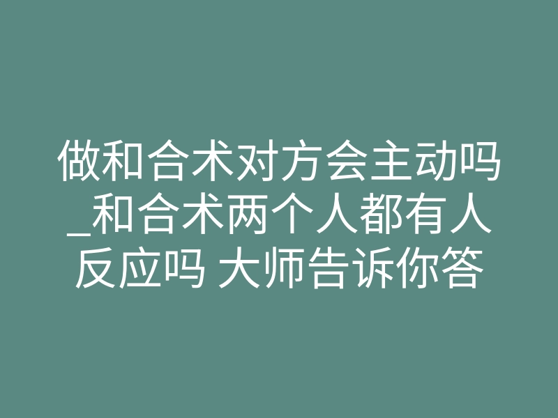 做和合术对方会主动吗_和合术两个人都有人反应吗 大师告诉你答案