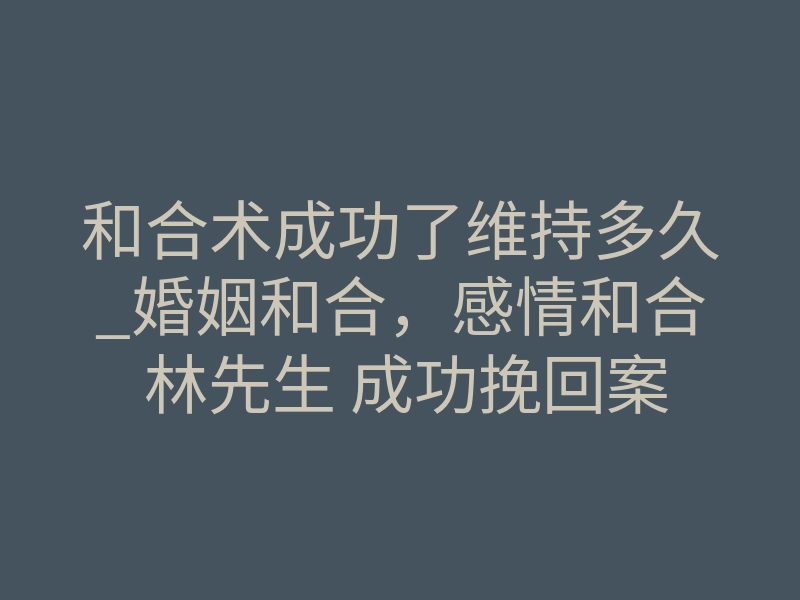 和合术成功了维持多久_婚姻和合，感情和合 林先生 成功挽回案例