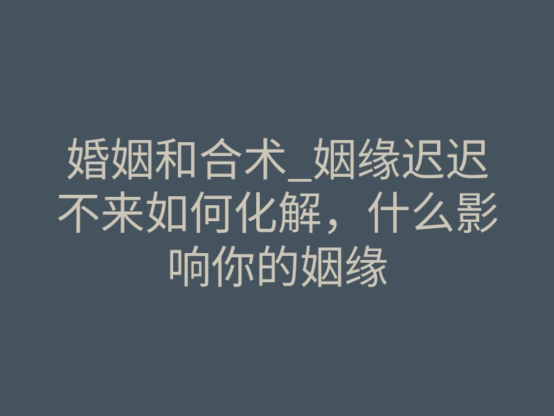 婚姻和合术_姻缘迟迟不来如何化解,什么影响你的姻缘