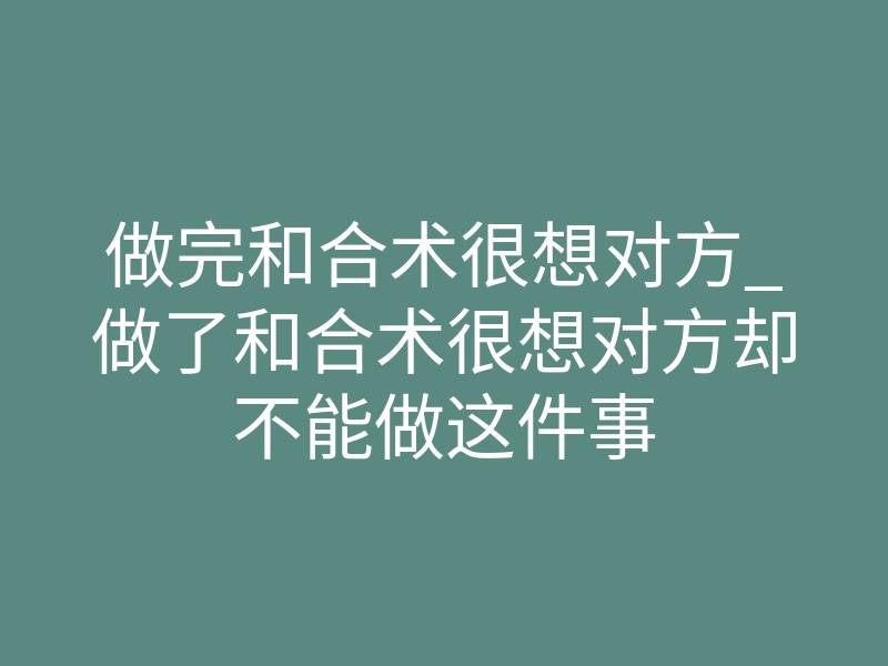 做完和合术很想对方_做了和合术很想对方却不能做这件事