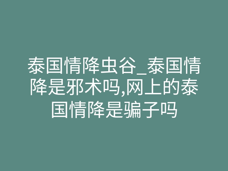 泰国情降虫谷_泰国情降是邪术吗,网上的泰国情降是骗子吗