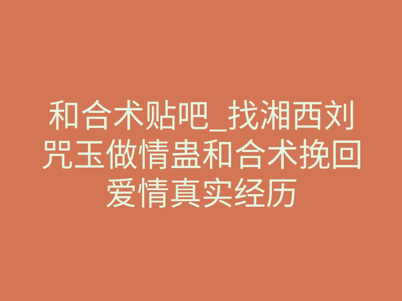 和合术贴吧_找湘西刘咒玉做情蛊和合术挽回爱情真实经历