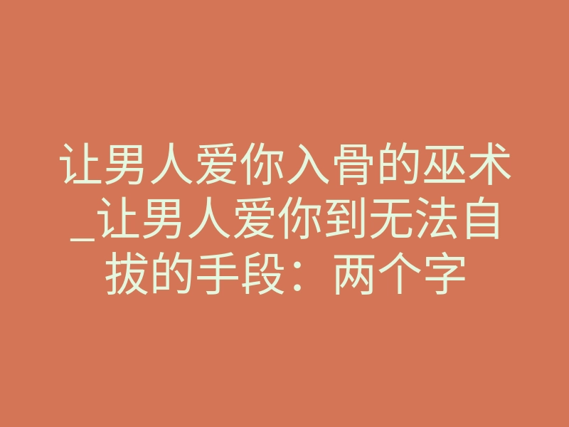 让男人爱你入骨的巫术_让男人爱你到无法自拔的手段:两个字