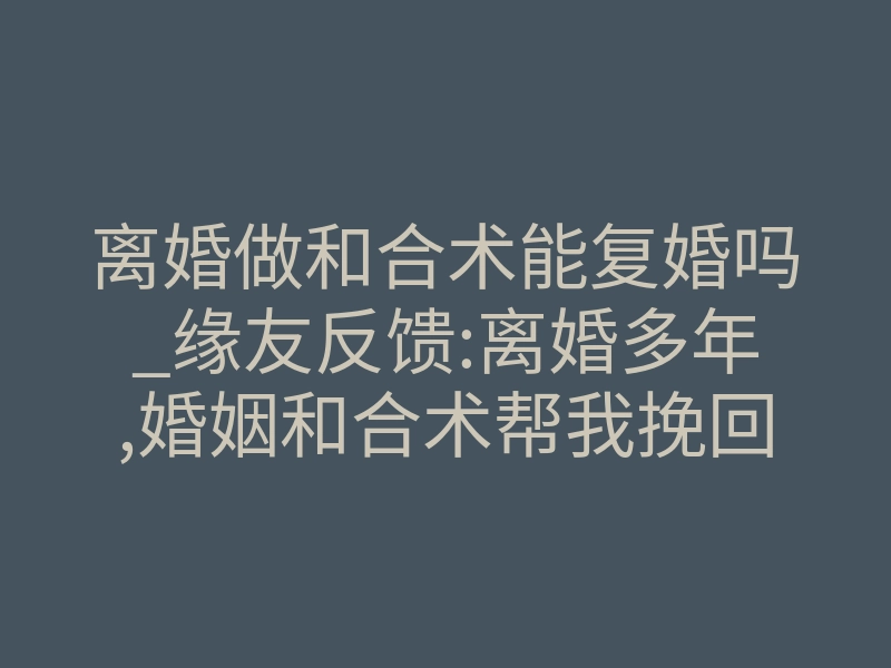离婚做和合术能复婚吗_缘友反馈:离婚多年,婚姻和合术帮我挽回婚姻
