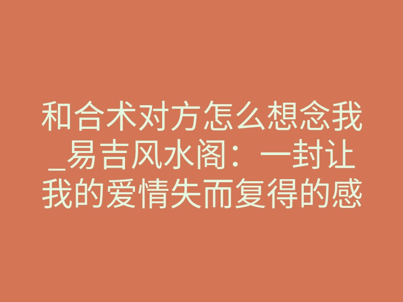和合术对方怎么想念我_易吉风水阁:一封让我的爱情失而复得的感谢信!
