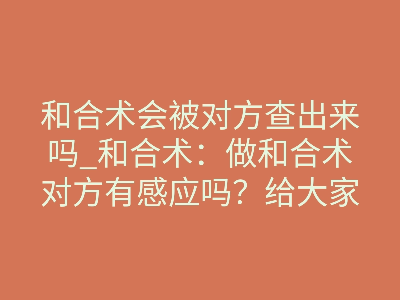 和合术会被对方查出来吗_和合术:做和合术对方有感应吗?给大家说说我的感受