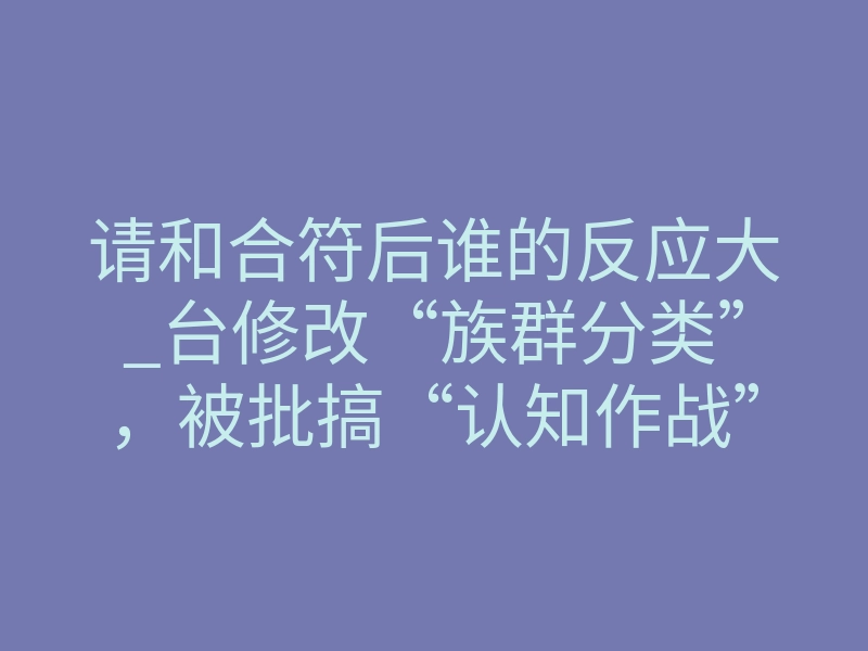 请和合符后谁的反应大_台修改“族群分类”,被批搞“认知作战”,台媒:汉人成“其余人口”太荒谬