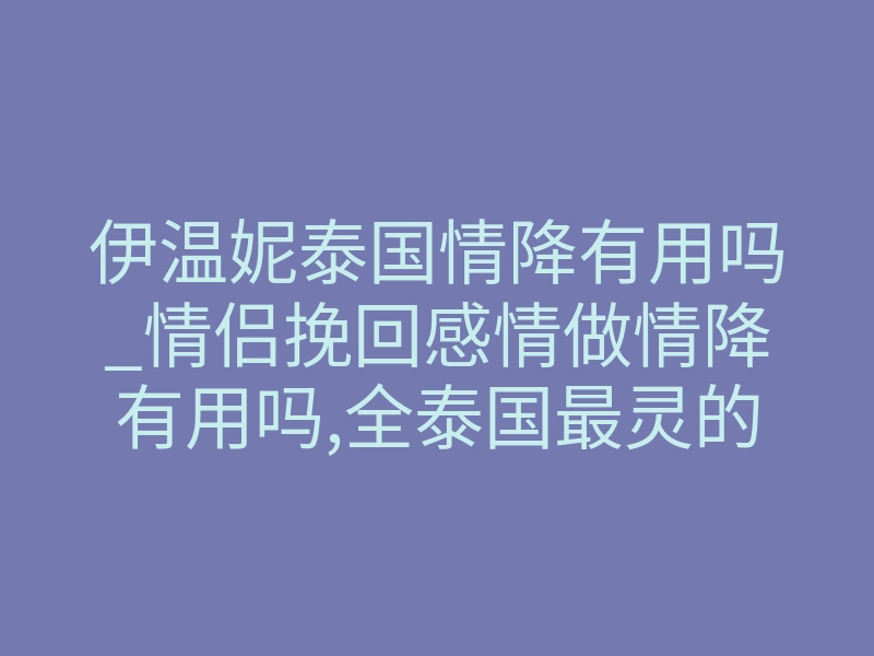 伊温妮泰国情降有用吗_情侣挽回感情做情降有用吗,全泰国最灵的法师,快收藏好!
