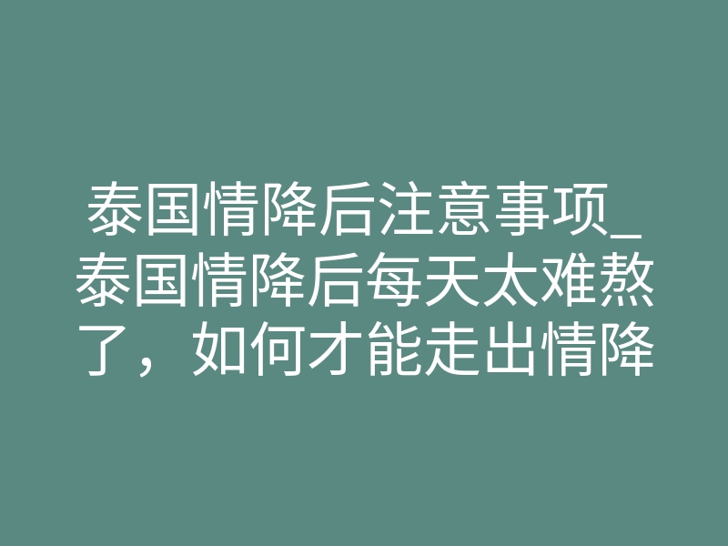 泰国情降后注意事项_泰国情降后每天太难熬了,如何才能走出情降困境?