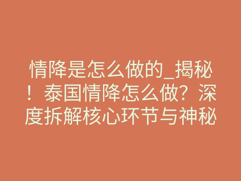 情降是怎么做的_揭秘!泰国情降怎么做?深度拆解核心环节与神秘原理