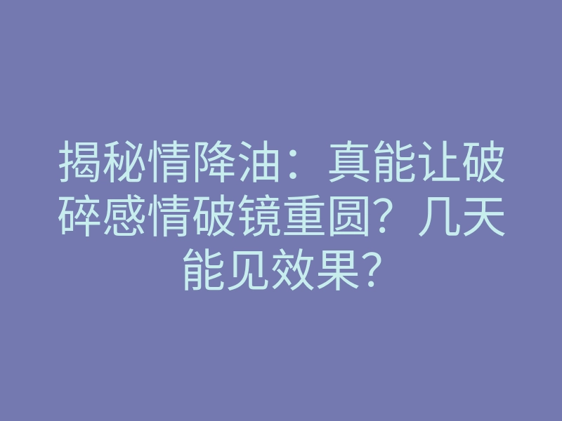 揭秘情降油:真能让破碎感情破镜重圆?几天能见效果?