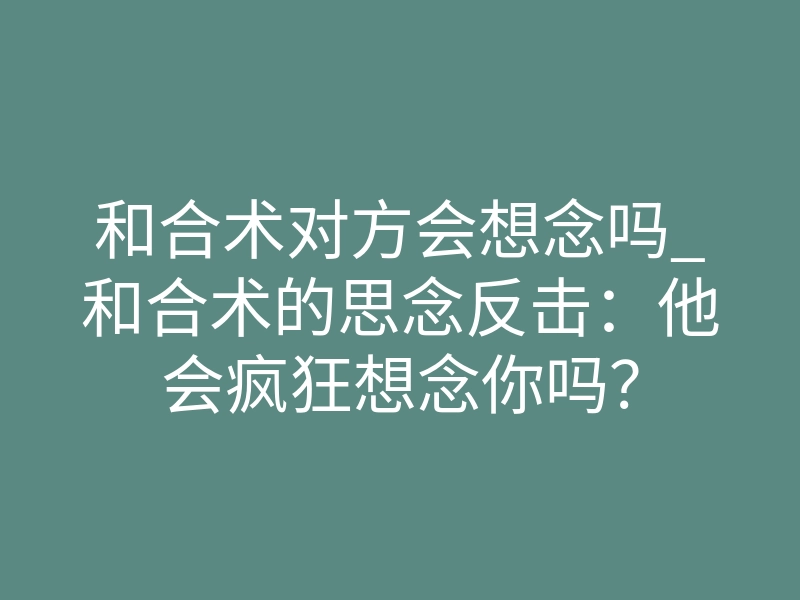 和合术对方会想念吗_和合术的思念反击：他会疯狂想念你吗？