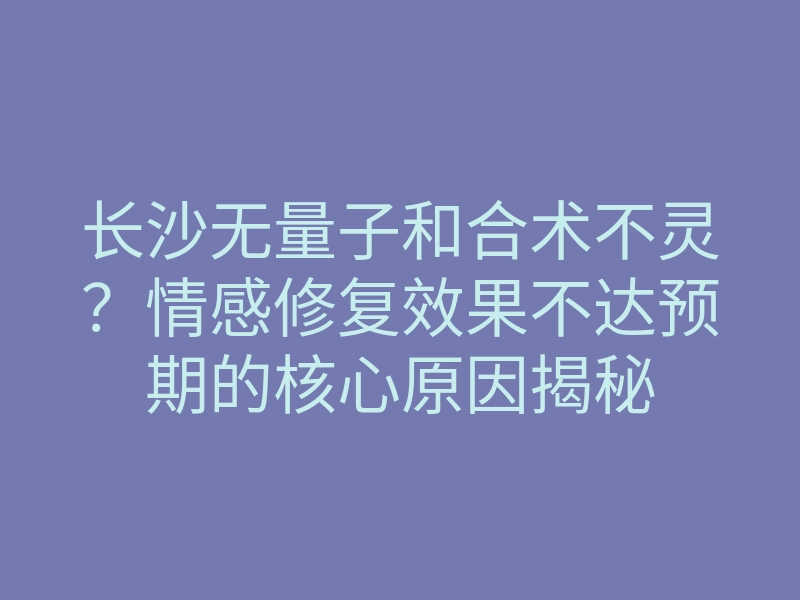 长沙无量子和合术不灵?情感修复效果不达预期的核心原因揭秘