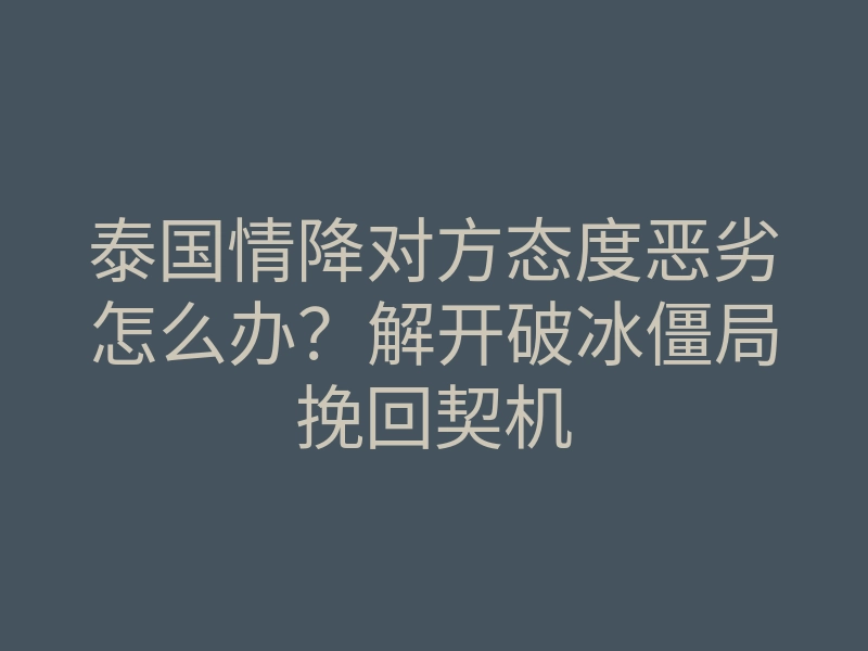 泰国情降对方态度恶劣怎么办?解开破冰僵局挽回契机