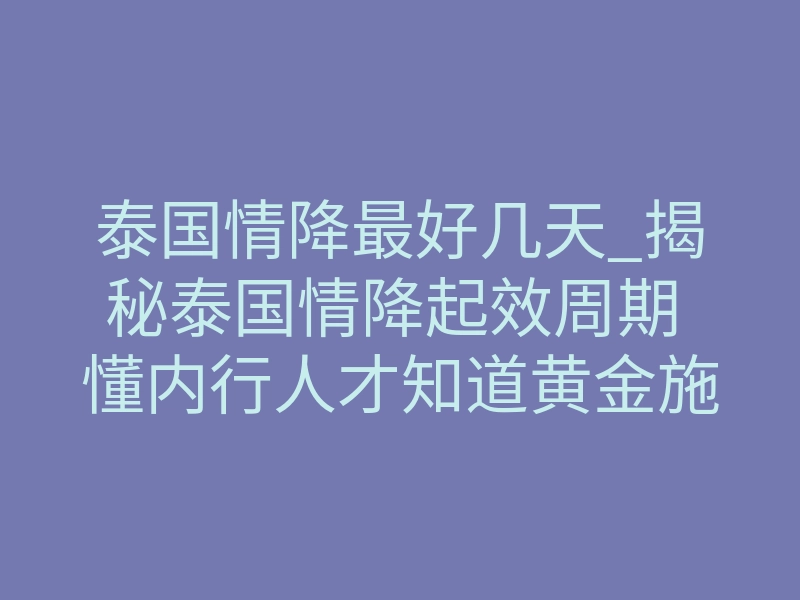 泰国情降最好几天_揭秘泰国情降起效周期 懂内行人才知道黄金施术天数