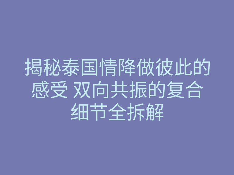 揭秘泰国情降做彼此的感受 双向共振的复合细节全拆解