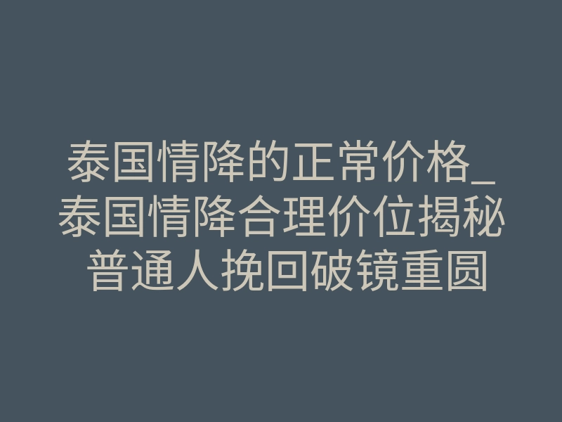 泰国情降的正常价格_泰国情降合理价位揭秘 普通人挽回破镜重圆的成本明细