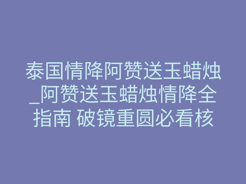 泰国情降阿赞送玉蜡烛_阿赞送玉蜡烛情降全指南 破镜重圆必看核心细节