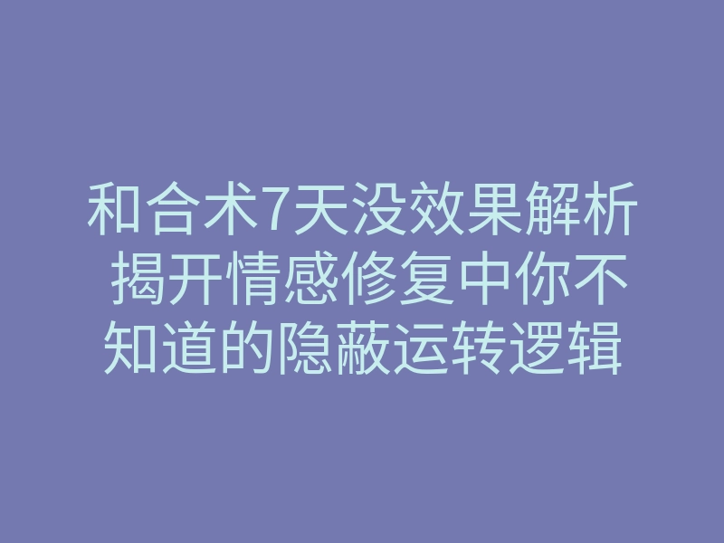 和合术7天没效果解析 揭开情感修复中你不知道的隐蔽运转逻辑