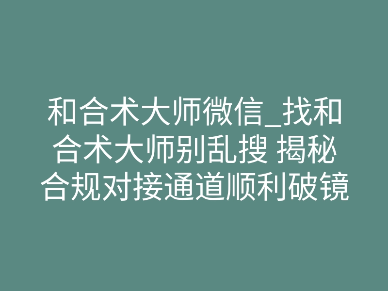 和合术大师微信_找和合术大师别乱搜 揭秘合规对接通道顺利破镜重圆