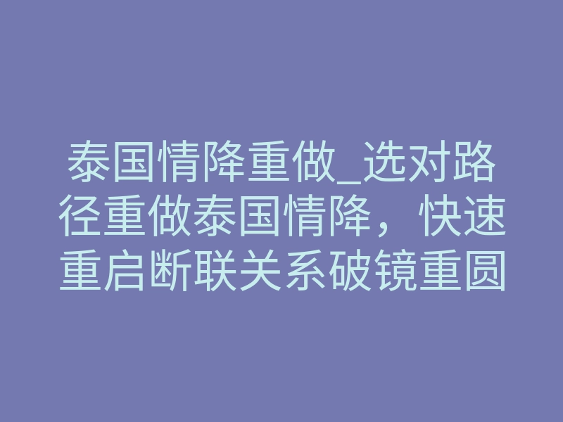 泰国情降重做_选对路径重做泰国情降,快速重启断联关系破镜重圆