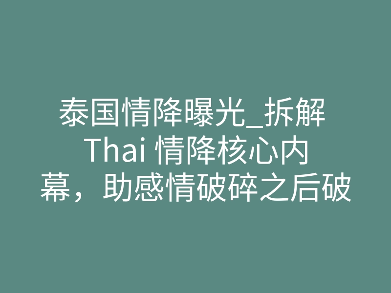 泰国情降曝光_拆解 Thai 情降核心内幕,助感情破碎之后破镜重圆指南