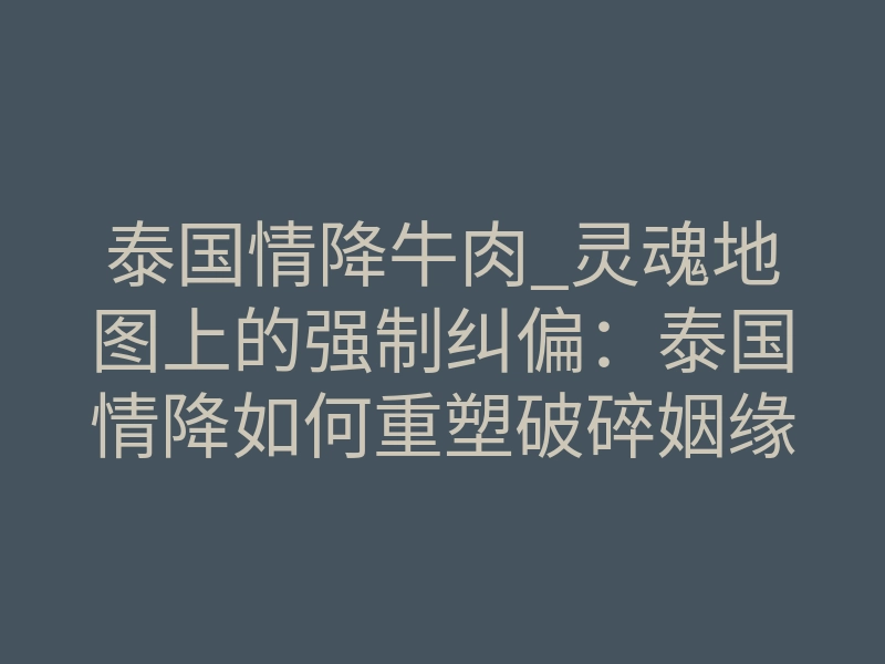 泰国情降牛肉_灵魂地图上的强制纠偏:泰国情降如何重塑破碎姻缘轨迹