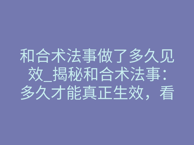 和合术法事做了多久见效_揭秘和合术法事：多久才能真正生效，看清时间背后的真相